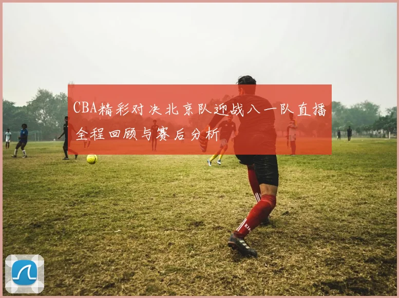 CBA精彩对决北京队迎战八一队直播全程回顾与赛后分析