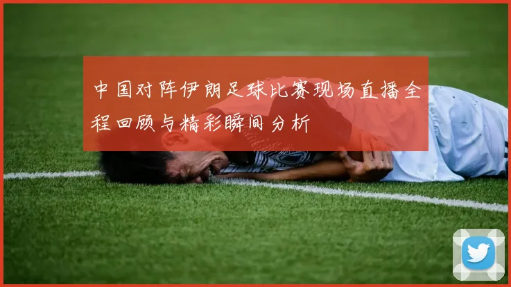 中国对阵伊朗足球比赛现场直播全程回顾与精彩瞬间分析