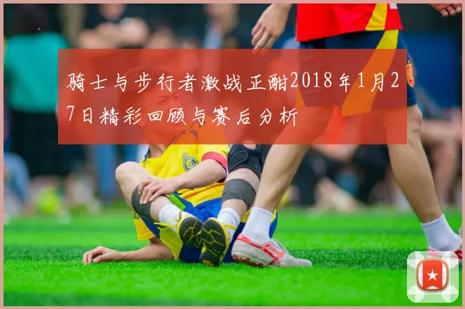 骑士与步行者激战正酣2018年1月27日精彩回顾与赛后分析