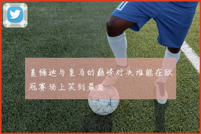 基辅迪与皇马的巅峰对决谁能在欧冠赛场上笑到最后
