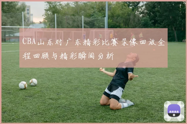 CBA山东对广东精彩比赛录像回放全程回顾与精彩瞬间分析