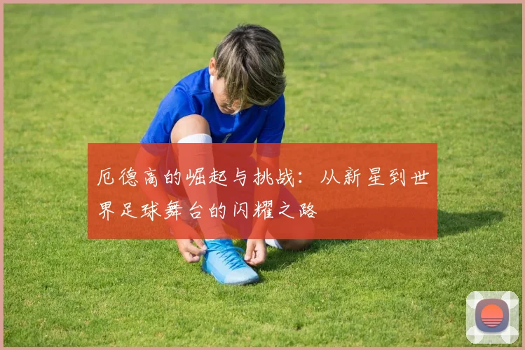 厄德高的崛起与挑战：从新星到世界足球舞台的闪耀之路