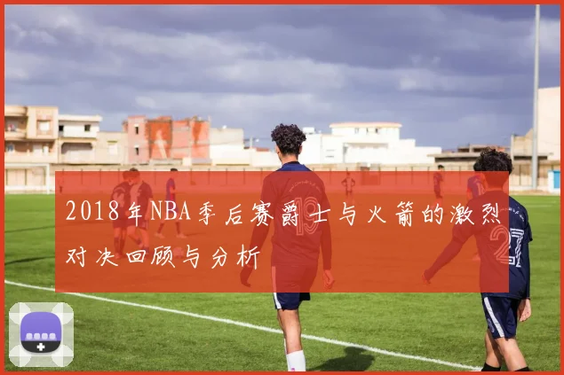 2018年NBA季后赛爵士与火箭的激烈对决回顾与分析