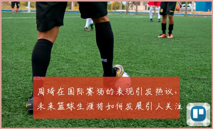 周琦在国际赛场的表现引发热议，未来篮球生涯将如何发展引人关注