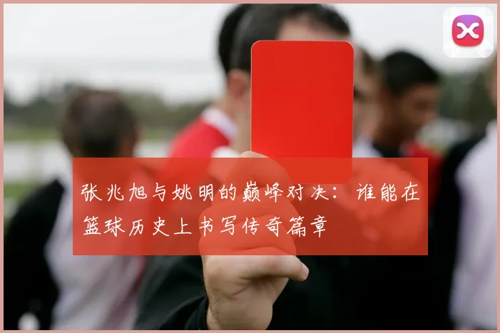 张兆旭与姚明的巅峰对决：谁能在篮球历史上书写传奇篇章