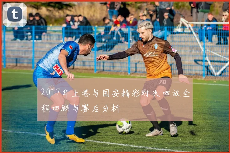 2017年上港与国安精彩对决回放全程回顾与赛后分析