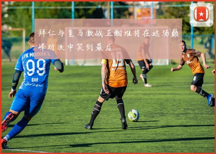 拜仁与皇马激战正酣谁将在这场巅峰对决中笑到最后