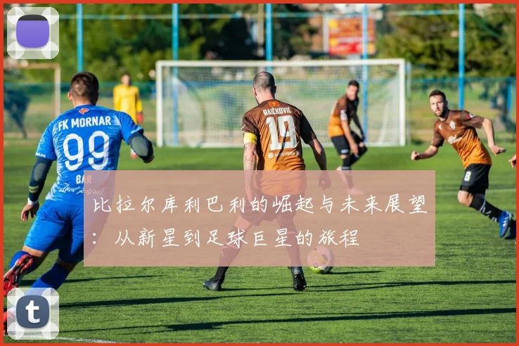 比拉尔库利巴利的崛起与未来展望：从新星到足球巨星的旅程