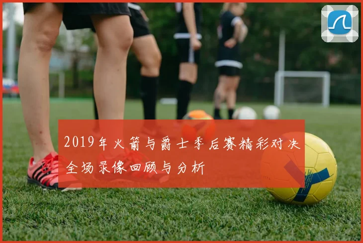 2019年火箭与爵士季后赛精彩对决全场录像回顾与分析