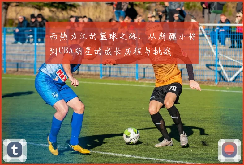 西热力江的篮球之路：从新疆小将到CBA明星的成长历程与挑战