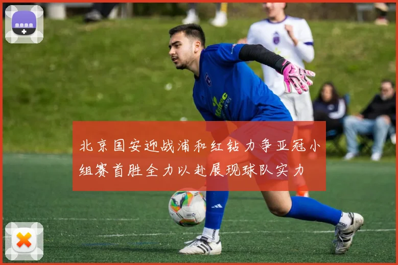 北京国安迎战浦和红钻力争亚冠小组赛首胜全力以赴展现球队实力