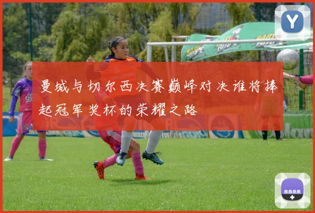 曼城与切尔西决赛巅峰对决谁将捧起冠军奖杯的荣耀之路