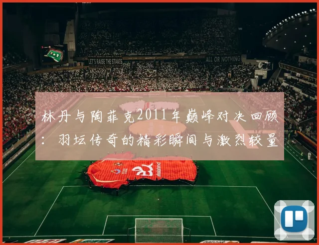 林丹与陶菲克2011年巅峰对决回顾：羽坛传奇的精彩瞬间与激烈较量