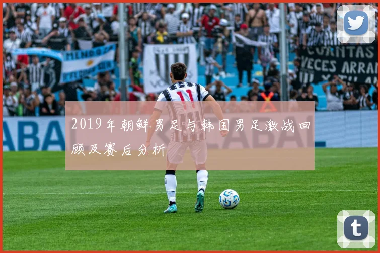 2019年朝鲜男足与韩国男足激战回顾及赛后分析