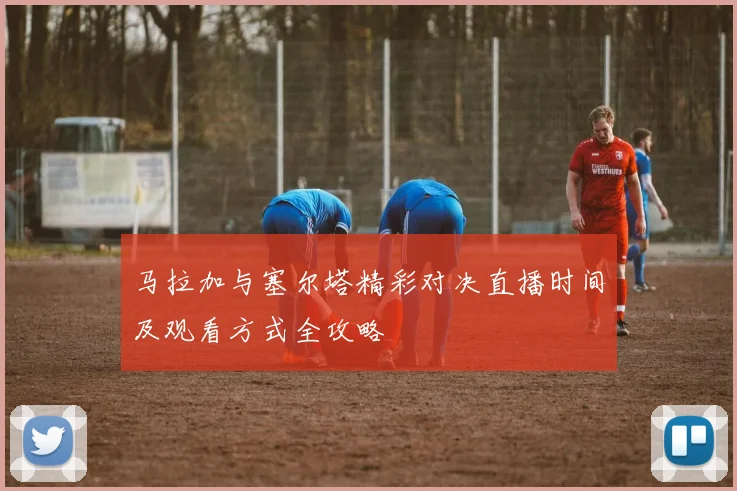 马拉加与塞尔塔精彩对决直播时间及观看方式全攻略