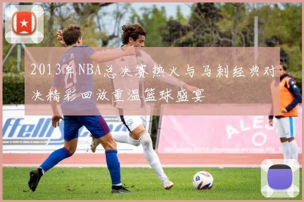 2013年NBA总决赛热火与马刺经典对决精彩回放重温篮球盛宴