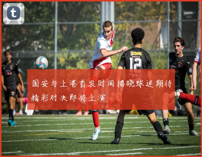 国安与上港首发时间揭晓球迷期待精彩对决即将上演
