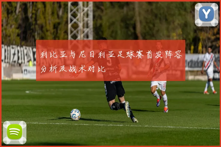 利比亚与尼日利亚足球赛首发阵容分析及战术对比
